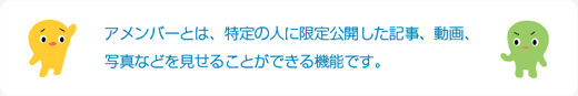 アメンバーとは、特定の人に限定公開した記事、動画、写真などを見せることができる機能です。