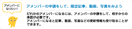 アメンバーの申請をして、限定記事、動画、写真をみよう　だれかのアメンバーになるには、アメンバーの申請をして、相手からの承認が必要です。アメンバーになると記事、動画、写真などの更新情報も受け取ることができます。