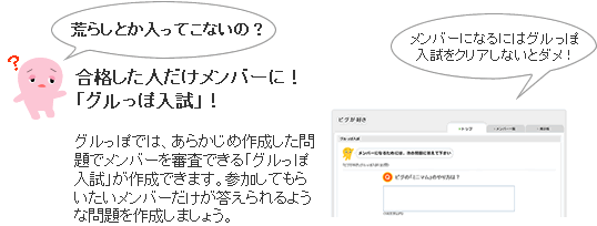荒らしとか入ってこないの？合格した人だけメンバーに！「グルっぽ入試」！グルっぽでは、あらかじめ作成した問題でメンバーを審査できる「グルっぽ入試」が作成できます。参加してもらいたいメンバーだけが答えられるような問題を作成しましょう。
